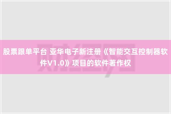 股票跟单平台 亚华电子新注册《智能交互控制器软件V1.0》项目的软件著作权