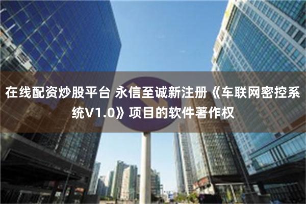 在线配资炒股平台 永信至诚新注册《车联网密控系统V1.0》项目的软件著作权