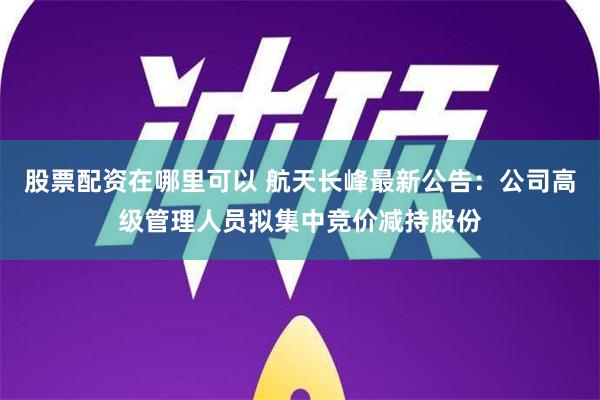 股票配资在哪里可以 航天长峰最新公告：公司高级管理人员拟集中竞价减持股份