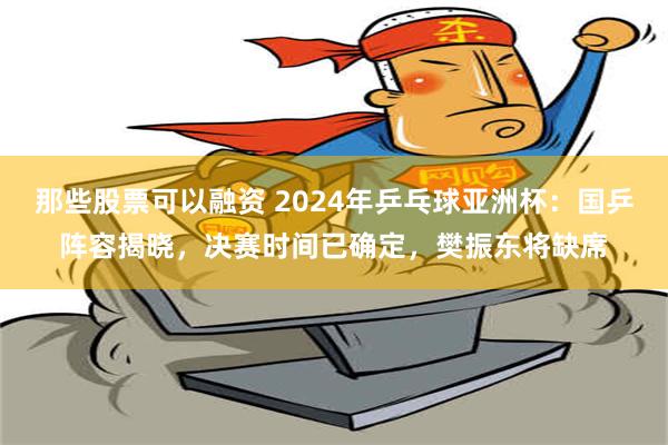 那些股票可以融资 2024年乒乓球亚洲杯：国乒阵容揭晓，决赛时间已确定，樊振东将缺席