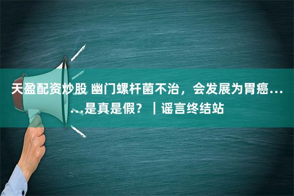 天盈配资炒股 幽门螺杆菌不治，会发展为胃癌……是真是假？｜谣言终结站