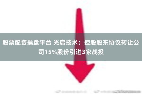 股票配资操盘平台 光启技术：控股股东协议转让公司15%股份引进3家战投