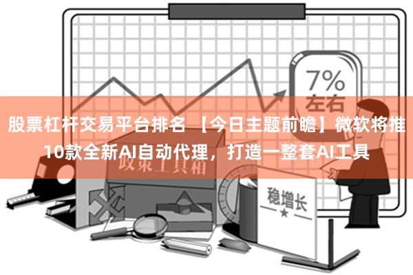 股票杠杆交易平台排名 【今日主题前瞻】微软将推10款全新AI自动代理，打造一整套AI工具