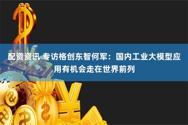 配资资讯 专访格创东智何军：国内工业大模型应用有机会走在世界前列