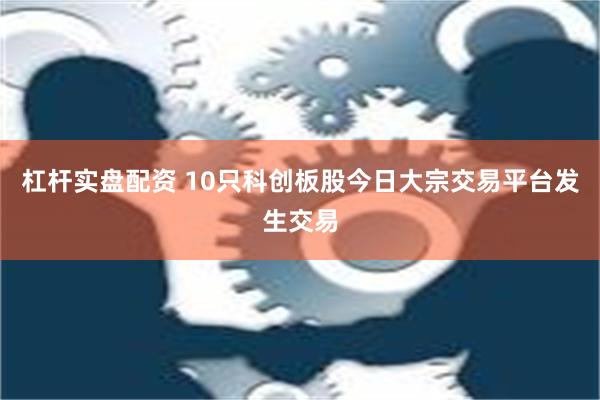 杠杆实盘配资 10只科创板股今日大宗交易平台发生交易