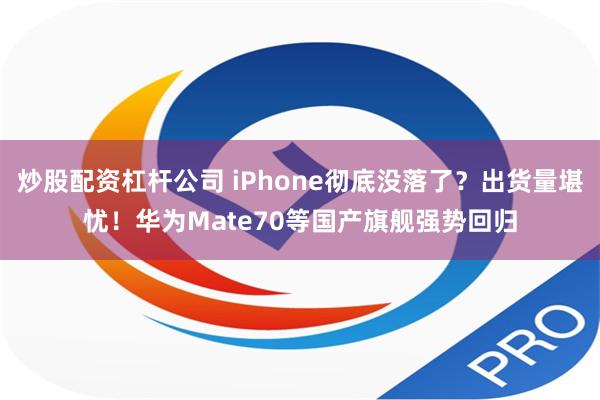 炒股配资杠杆公司 iPhone彻底没落了？出货量堪忧！华为Mate70等国产旗舰强势回归