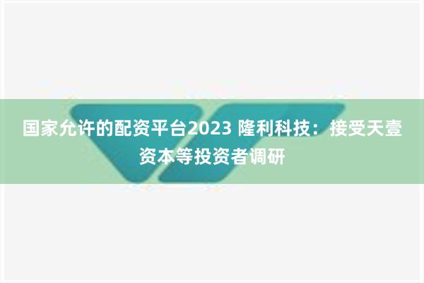 国家允许的配资平台2023 隆利科技：接受天壹资本等投资者调研