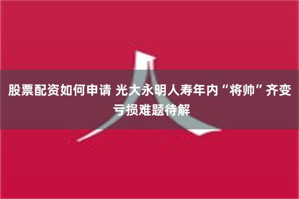 股票配资如何申请 光大永明人寿年内“将帅”齐变 亏损难题待解