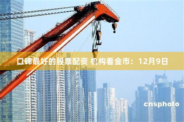 口碑最好的股票配资 机构看金市：12月9日