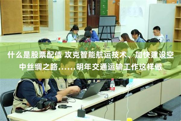 什么是股票配债 攻克智能航运技术、加快建设空中丝绸之路……明年交通运输工作这样做