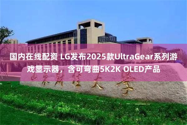 国内在线配资 LG发布2025款UltraGear系列游戏显示器，含可弯曲5K2K OLED产品