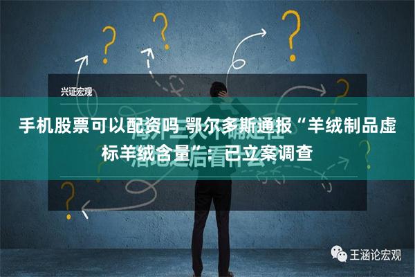 手机股票可以配资吗 鄂尔多斯通报“羊绒制品虚标羊绒含量”：已立案调查