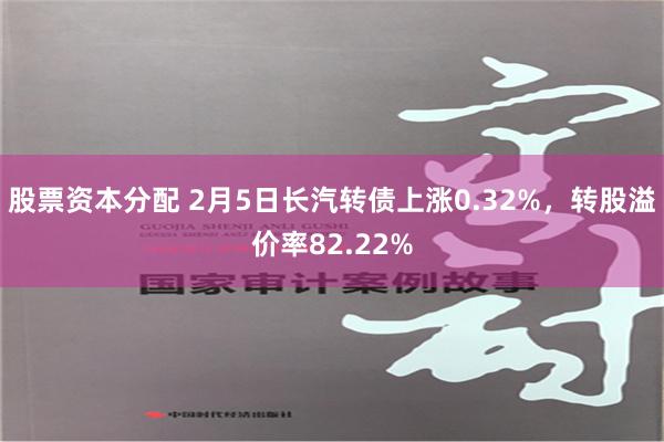 股票资本分配 2月5日长汽转债上涨0.32%，转股溢价率82.22%